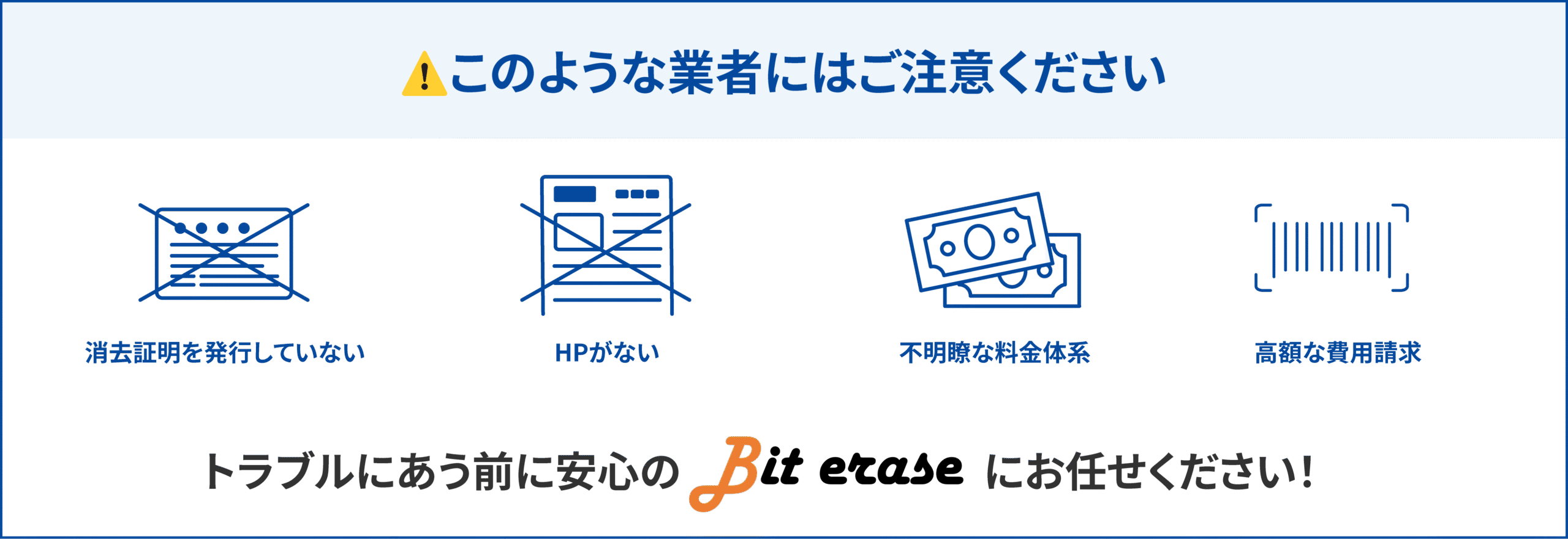 このような業者にはご注意ください!消去証明を発行していない、HPがない、不明瞭な料金体系、高額な費用請求。トラブルにあう前に安心のBit eraseにお任せください!