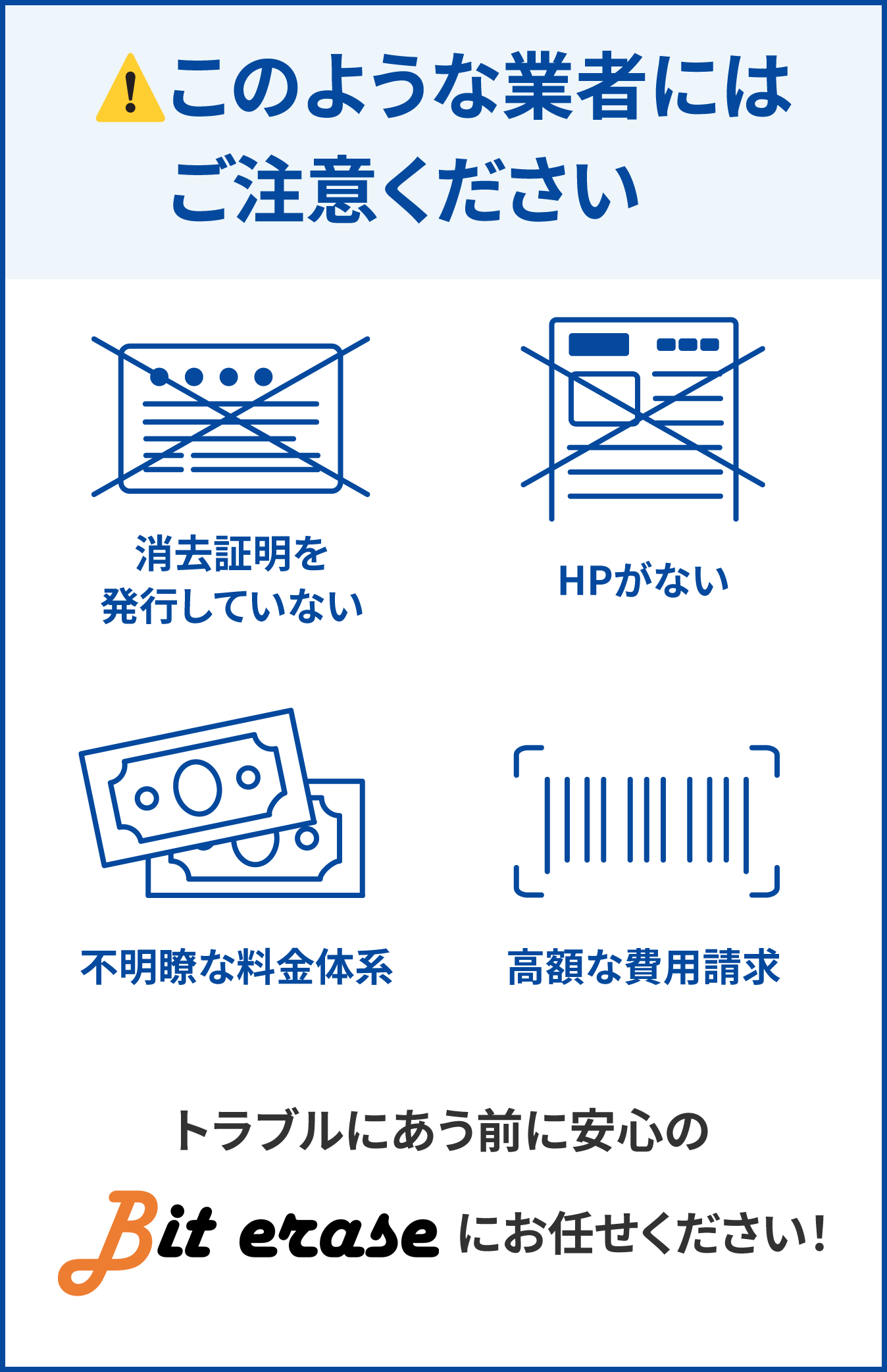 このような業者にはご注意ください!消去証明を発行していない、HPがない、不明瞭な料金体系、高額な費用請求。トラブルにあう前に安心のBit eraseにお任せください!