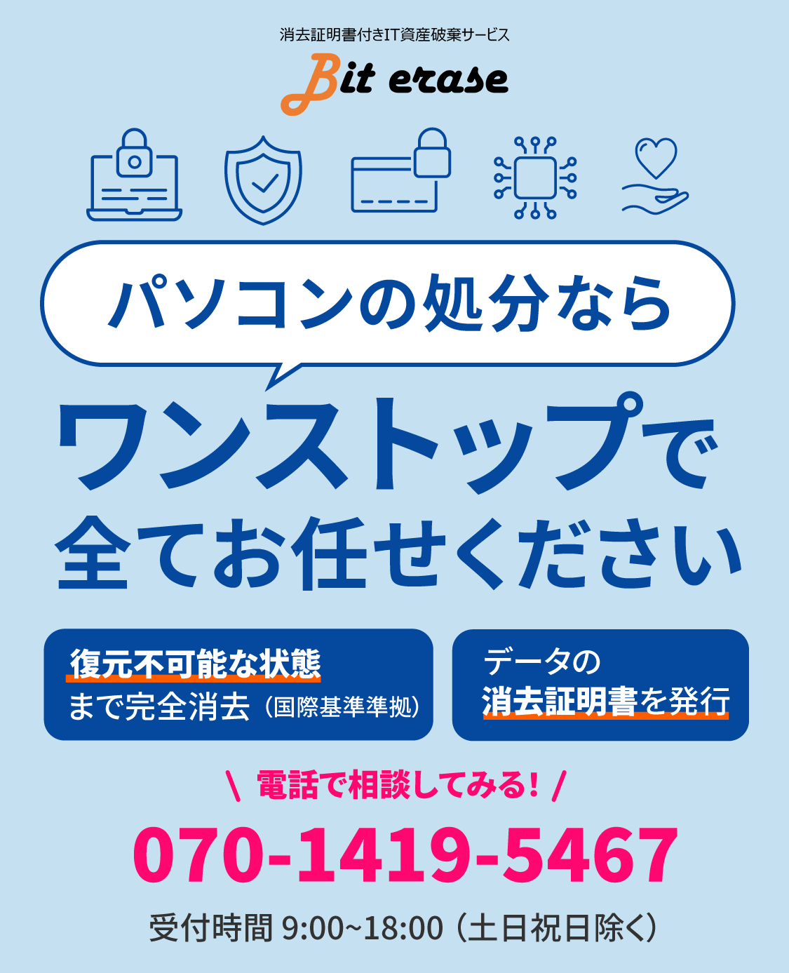 消去証明書付きIT資産破棄サービス、bit erase。パソコンの処分ならワンストップで全てお任せください。復元不可能な状態まで完全消去、データの消去証明書を発行。tel:070-1419-5467 受付時間 9:00~18:00（土日祝日除く）